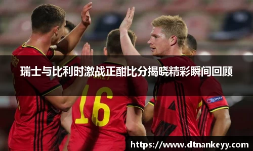 瑞士与比利时激战正酣比分揭晓精彩瞬间回顾